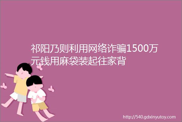 祁阳乃则利用网络诈骗1500万元钱用麻袋装起往家背