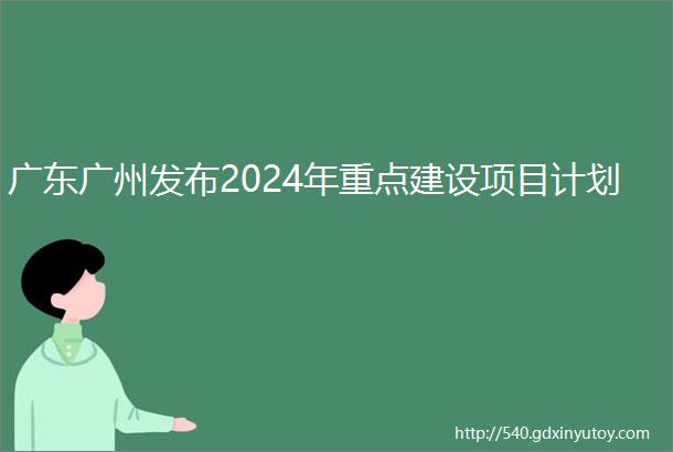 广东广州发布2024年重点建设项目计划