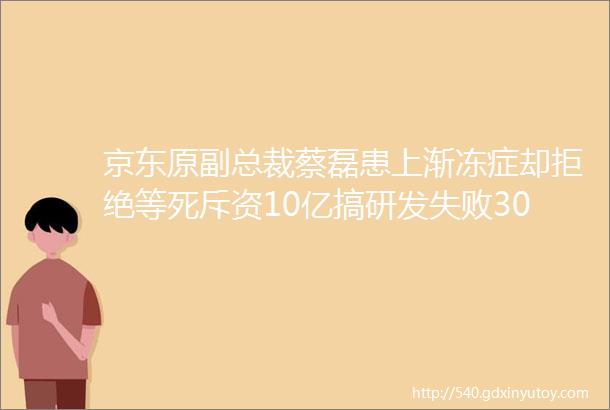 京东原副总裁蔡磊患上渐冻症却拒绝等死斥资10亿搞研发失败30次仍不停手