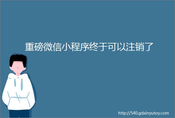 重磅微信小程序终于可以注销了